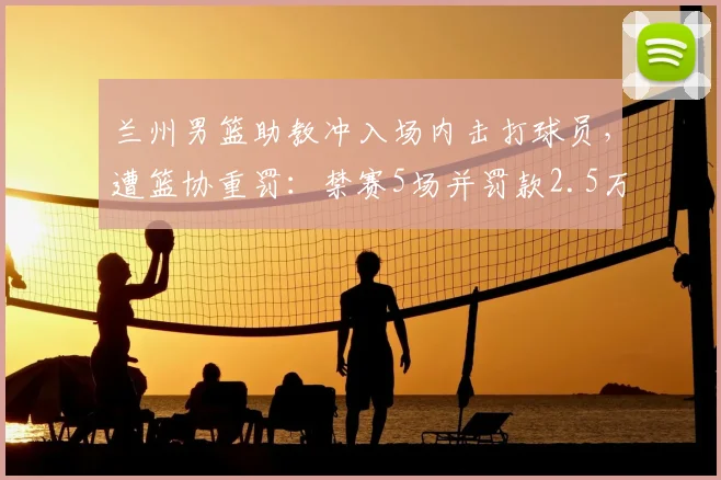 兰州男篮助教冲入场内击打球员,遭篮协重罚:禁赛5场并罚款2.5万,2026赛季严惩赛场暴力