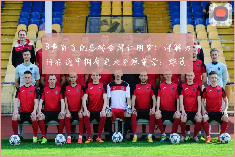 B费直言凯恩转会拜仁明智：详解为何在德甲拥有更大夺冠前景，球员观点深度剖析