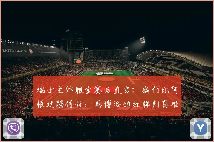 瑞士主帅雅金赛后直言：我们比阿根廷踢得好，恩博洛的红牌判罚难以理解（附2026世界杯新规解读）
