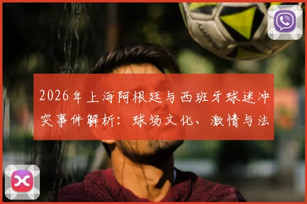2026年上海阿根廷与西班牙球迷冲突事件解析：球场文化、激情与法律边界的思考