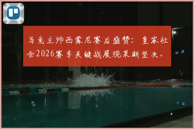 马竞主帅西蒙尼赛后盛赞：皇家社会2026赛季关键战展现果断坚决，战术执行力值得称道