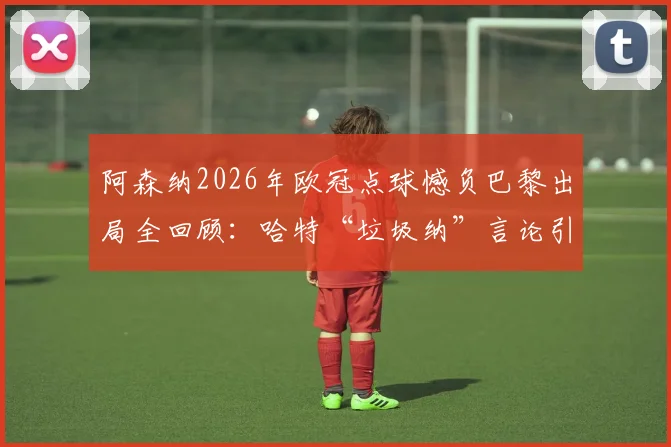 阿森纳2026年欧冠点球憾负巴黎出局全回顾:哈特“垃圾纳”言论引发争议,纳瓦斯扑救成关键