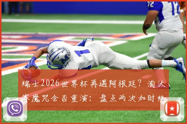 瑞士2026世界杯再遇阿根廷?淘汰赛魔咒会否重演:盘点两次加时绝杀背后的战术细节
