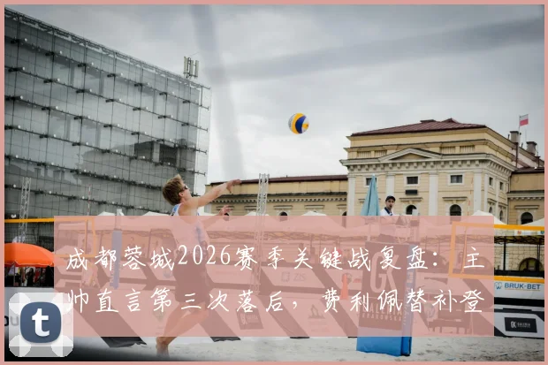 成都蓉城2026赛季关键战复盘：主帅直言第三次落后，费利佩替补登场如何成为胜负手？