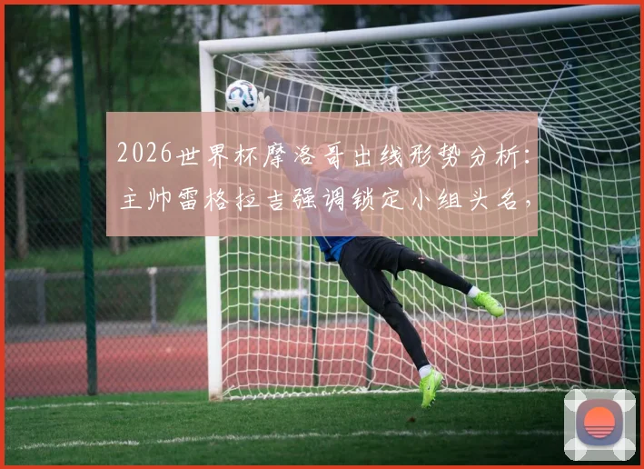 2026世界杯摩洛哥出线形势分析：主帅雷格拉吉强调锁定小组头名，详解球队备战策略与战术思想