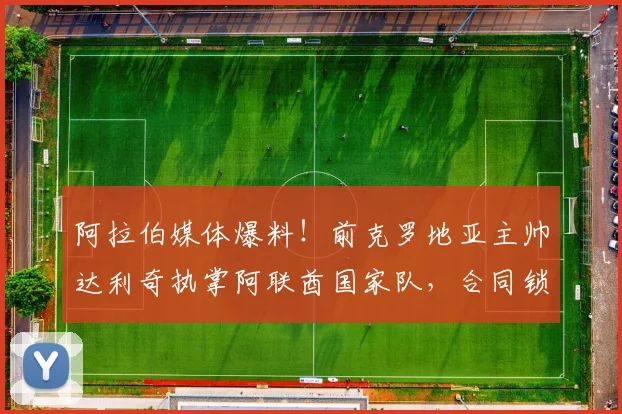 阿拉伯媒体爆料!前克罗地亚主帅达利奇执掌阿联酋国家队,合同锁定至2026世界杯周期