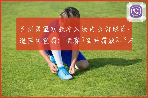 兰州男篮助教冲入场内击打球员，遭篮协重罚：禁赛5场并罚款2.5万，2026赛季严惩赛场暴力