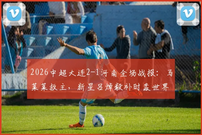 2026中超大连2-1河南全场战报:马莱莱救主,新星吕焯毅补时轰世界波绝杀,附比赛关键点解析