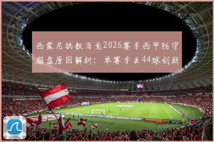 西蒙尼执教马竞2026赛季西甲防守崩盘原因解析：单赛季丢44球创新高，半场丢4球如何发生？